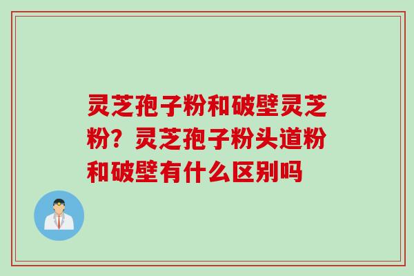 灵芝孢子粉和破壁灵芝粉？灵芝孢子粉头道粉和破壁有什么区别吗