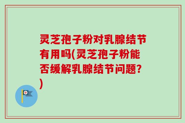 灵芝孢子粉对乳腺结节有用吗(灵芝孢子粉能否缓解乳腺结节问题？)
