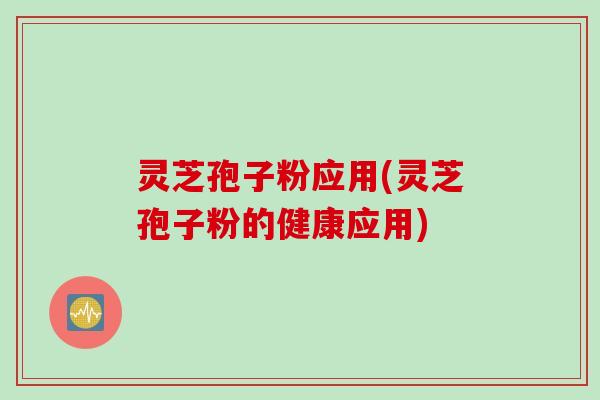 灵芝孢子粉应用(灵芝孢子粉的健康应用)