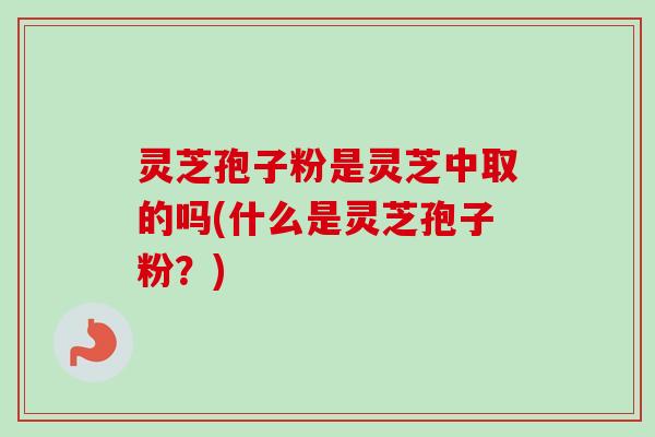 灵芝孢子粉是灵芝中取的吗(什么是灵芝孢子粉？)