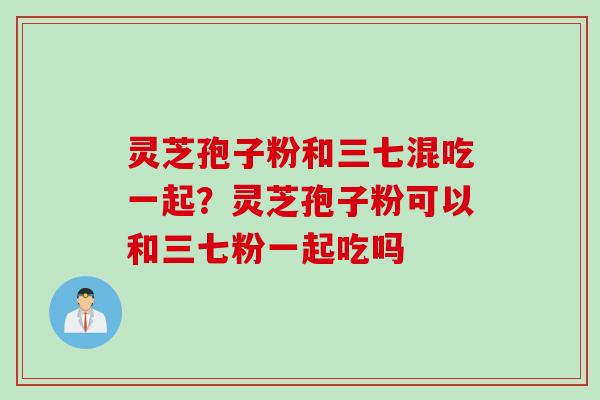 灵芝孢子粉和三七混吃一起？灵芝孢子粉可以和三七粉一起吃吗