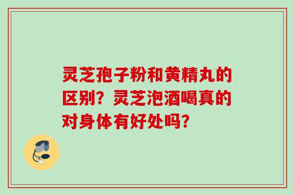 灵芝孢子粉和黄精丸的区别？灵芝泡酒喝真的对身体有好处吗？