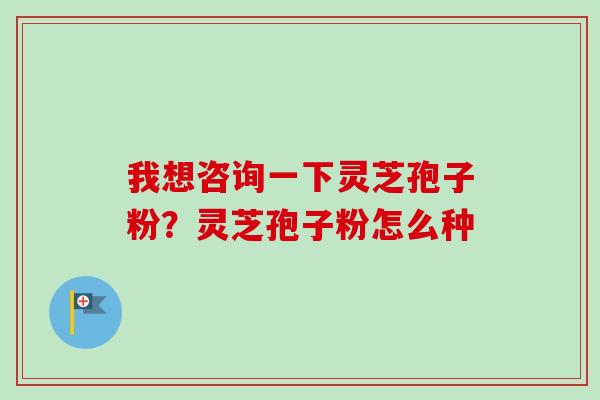 我想咨询一下灵芝孢子粉？灵芝孢子粉怎么种