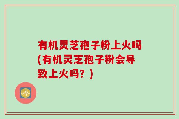 有机灵芝孢子粉上火吗(有机灵芝孢子粉会导致上火吗？)