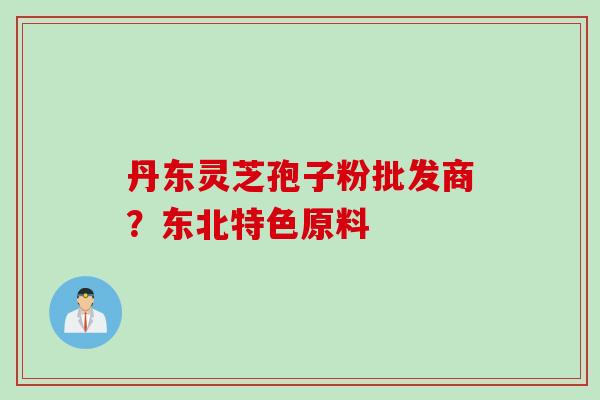 丹东灵芝孢子粉批发商？东北特色原料