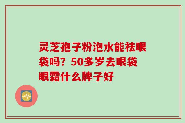 灵芝孢子粉泡水能祛眼袋吗？50多岁去眼袋眼霜什么牌子好