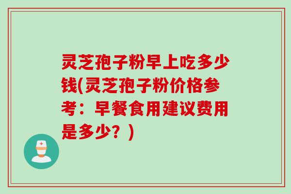 灵芝孢子粉早上吃多少钱(灵芝孢子粉价格参考：早餐食用建议费用是多少？)