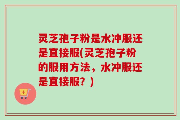 灵芝孢子粉是水冲服还是直接服(灵芝孢子粉的服用方法，水冲服还是直接服？)