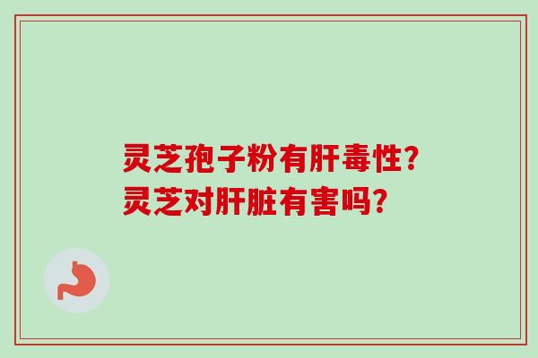 灵芝孢子粉有肝毒性？灵芝对肝脏有害吗？