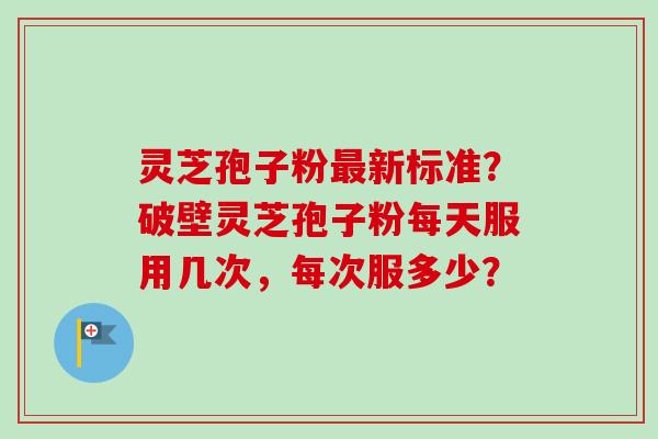灵芝孢子粉最新标准？破壁灵芝孢子粉每天服用几次，每次服多少？