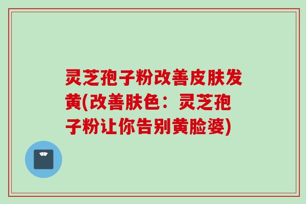 灵芝孢子粉改善皮肤发黄(改善肤色：灵芝孢子粉让你告别黄脸婆)