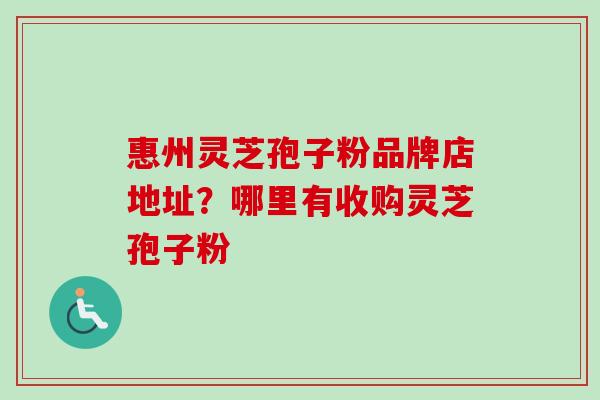 惠州灵芝孢子粉品牌店地址？哪里有收购灵芝孢子粉