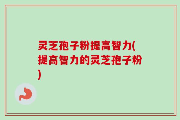 灵芝孢子粉提高智力(提高智力的灵芝孢子粉)