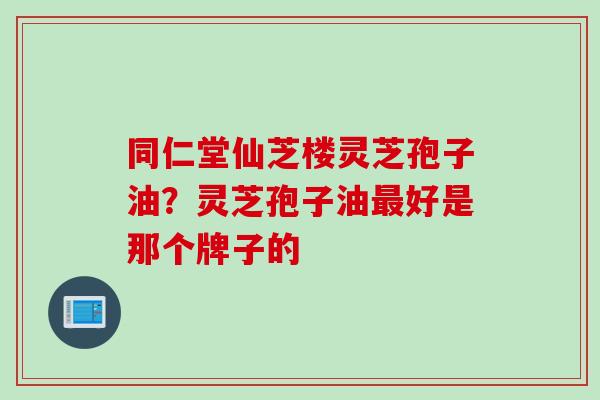 同仁堂仙芝楼灵芝孢子油？灵芝孢子油最好是那个牌子的