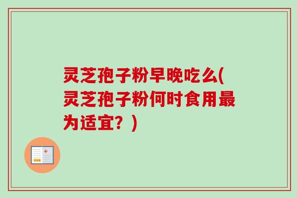 灵芝孢子粉早晚吃么(灵芝孢子粉何时食用最为适宜？)