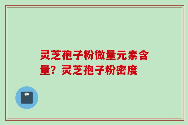 灵芝孢子粉微量元素含量？灵芝孢子粉密度