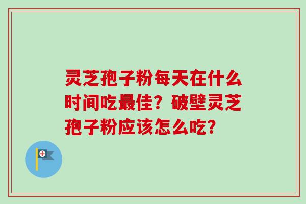灵芝孢子粉每天在什么时间吃最佳？破壁灵芝孢子粉应该怎么吃？