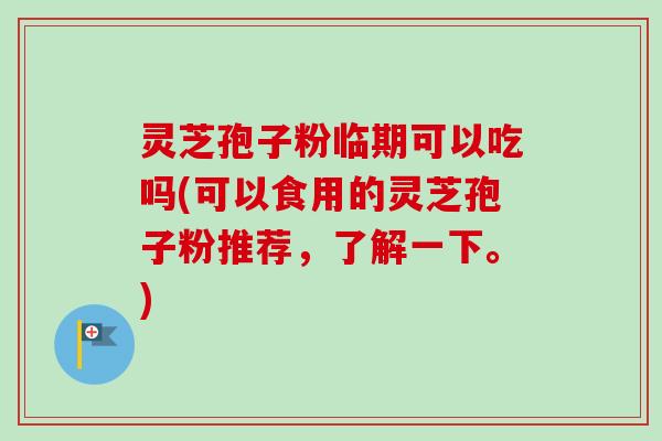 灵芝孢子粉临期可以吃吗(可以食用的灵芝孢子粉推荐，了解一下。)