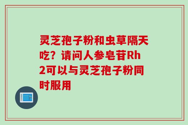 灵芝孢子粉和虫草隔天吃？请问人参皂苷Rh2可以与灵芝孢子粉同时服用