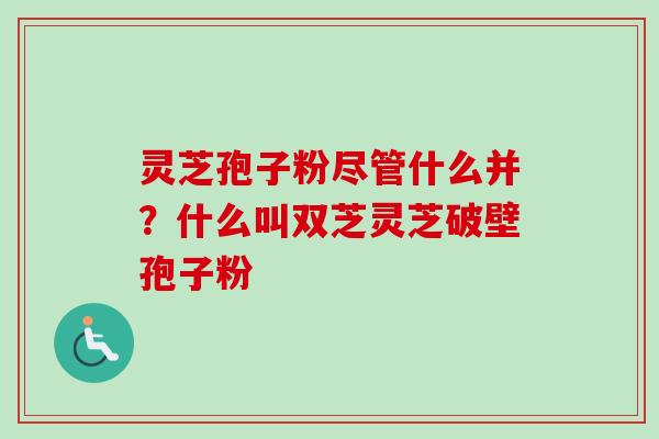 灵芝孢子粉尽管什么并？什么叫双芝灵芝破壁孢子粉