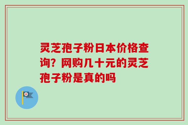 灵芝孢子粉日本价格查询？网购几十元的灵芝孢子粉是真的吗