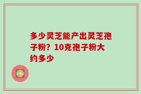 多少灵芝能产出灵芝孢子粉？10克孢子粉大约多少