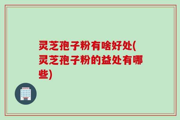 灵芝孢子粉有啥好处(灵芝孢子粉的益处有哪些)