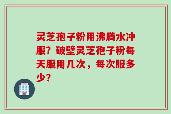 灵芝孢子粉用沸腾水冲服？破壁灵芝孢子粉每天服用几次，每次服多少？