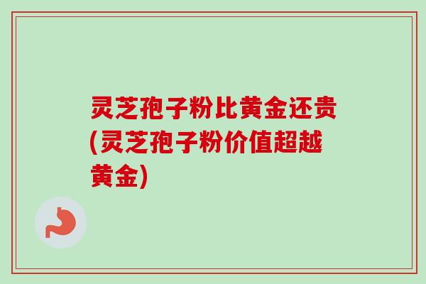 灵芝孢子粉比黄金还贵(灵芝孢子粉价值超越黄金)