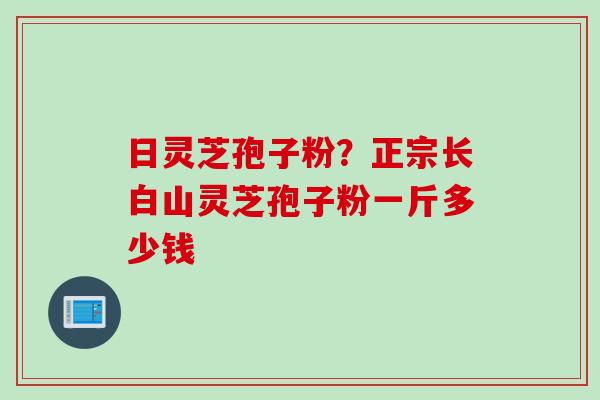 日灵芝孢子粉？正宗长白山灵芝孢子粉一斤多少钱
