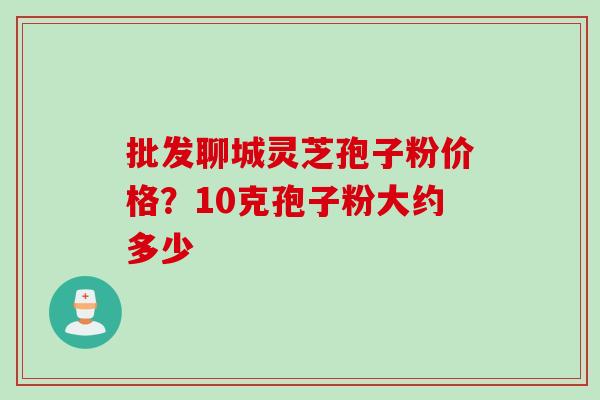 批发聊城灵芝孢子粉价格？10克孢子粉大约多少