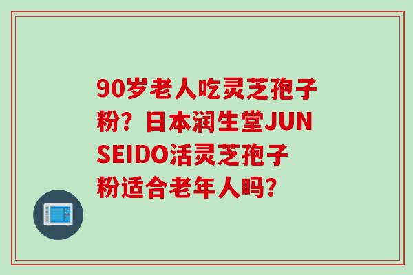 90岁老人吃灵芝孢子粉？日本润生堂JUNSEIDO活灵芝孢子粉适合老年人吗？