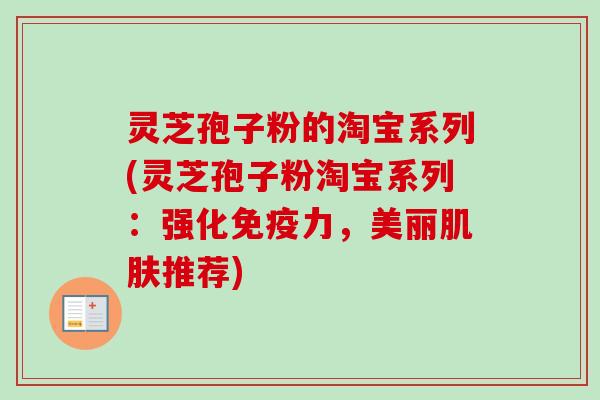 灵芝孢子粉的淘宝系列(灵芝孢子粉淘宝系列：强化免疫力，美丽肌肤推荐)