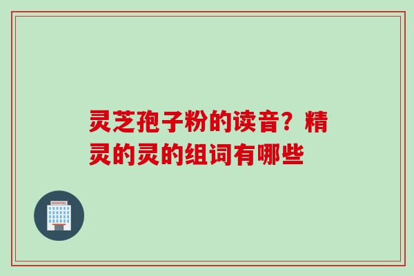 灵芝孢子粉的读音？精灵的灵的组词有哪些