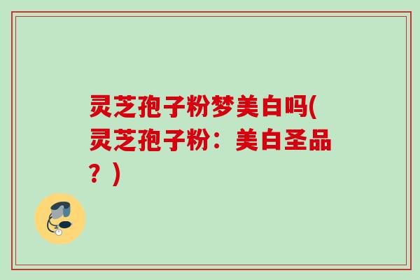 灵芝孢子粉梦美白吗(灵芝孢子粉:美白圣品?) 灵芝孢子粉梦美白吗(灵芝孢子粉:美白圣品?)