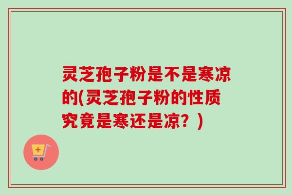 灵芝孢子粉是不是寒凉的(灵芝孢子粉的性质究竟是寒还是凉？)