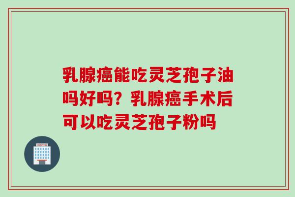 乳腺癌能吃灵芝孢子油吗好吗？乳腺癌手术后可以吃灵芝孢子粉吗