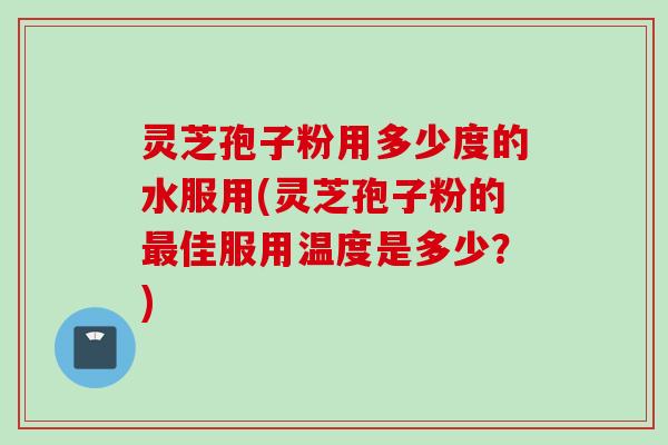 灵芝孢子粉用多少度的水服用(灵芝孢子粉的最佳服用温度是多少？)