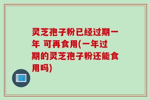 灵芝孢子粉已经过期一年 可再食用(一年过期的灵芝孢子粉还能食用吗)