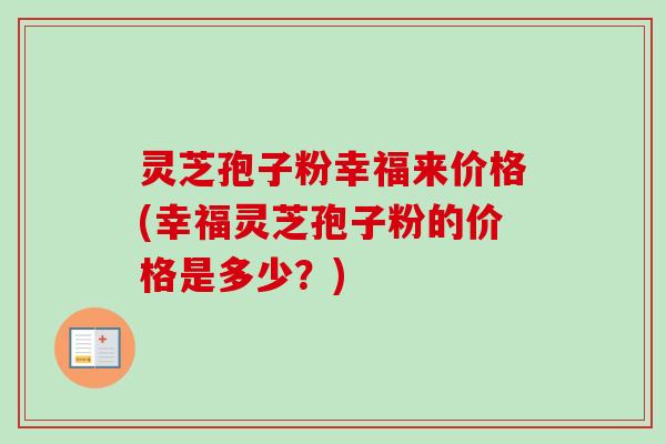 灵芝孢子粉幸福来价格(幸福灵芝孢子粉的价格是多少？)