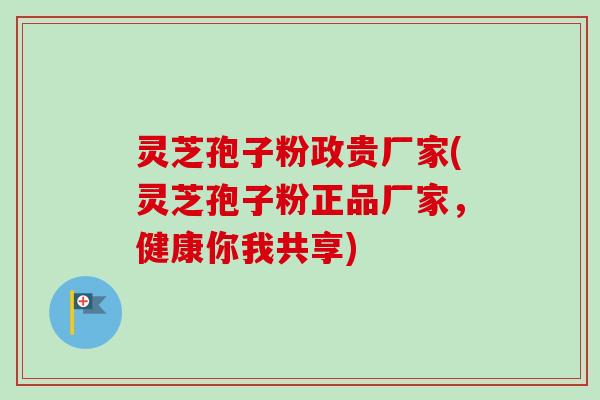 灵芝孢子粉政贵厂家(灵芝孢子粉正品厂家，健康你我共享)