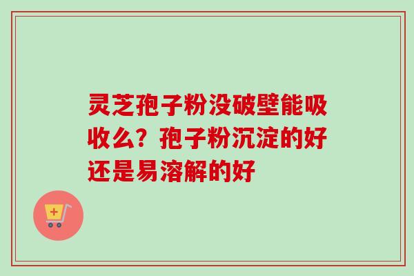 灵芝孢子粉没破壁能吸收么？孢子粉沉淀的好还是易溶解的好