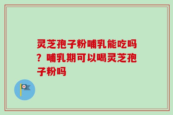 灵芝孢子粉哺乳能吃吗？哺乳期可以喝灵芝孢子粉吗