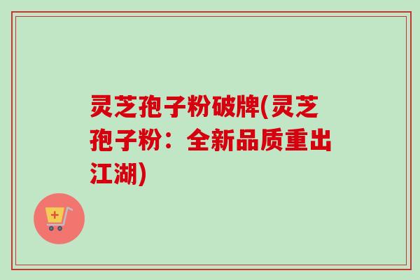 灵芝孢子粉破牌(灵芝孢子粉：全新品质重出江湖)