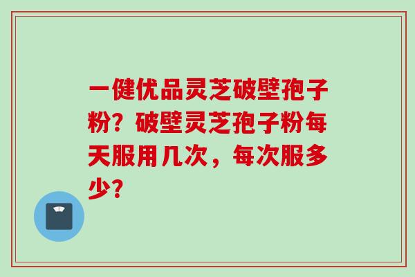 一健优品灵芝破壁孢子粉？破壁灵芝孢子粉每天服用几次，每次服多少？