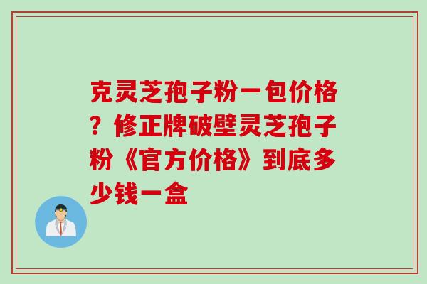 克灵芝孢子粉一包价格？修正牌破壁灵芝孢子粉《官方价格》到底多少钱一盒