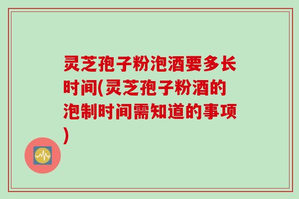 灵芝孢子粉泡酒要多长时间(灵芝孢子粉酒的泡制时间需知道的事项)