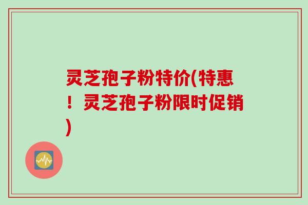 灵芝孢子粉特价(特惠！灵芝孢子粉限时促销)