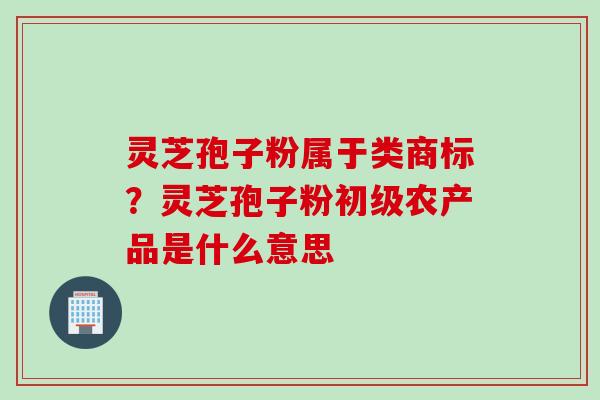 灵芝孢子粉属于类商标?灵芝孢子粉初级农产品是什么意思 灵芝孢子粉属于类商标?灵芝孢子粉初级农产品是什么意思