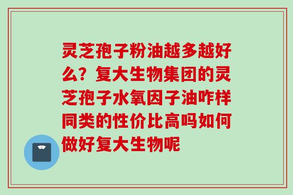 灵芝孢子粉油越多越好么？复大生物集团的灵芝孢子水氧因子油咋样同类的性价比高吗如何做好复大生物呢